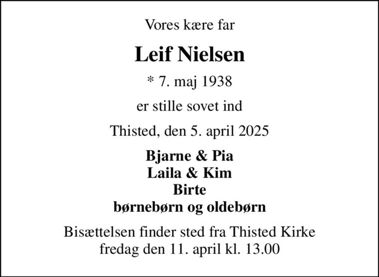 Vores kære far
Leif Nielsen
* 7. maj 1938
er stille sovet ind
Thisted, den 5. april 2025
Bjarne & Pia Laila & Kim Birte børnebørn og oldebørn
Bisættelsen finder sted fra Thisted Kirke  fredag den 11. april kl. 13.00