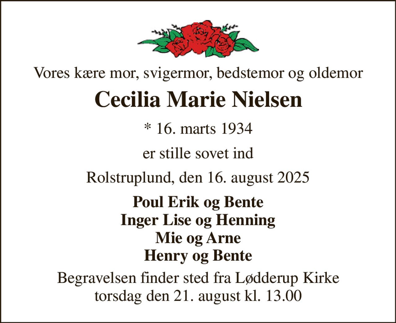 Vores kære mor, svigermor, bedstemor og oldemor 
Cecilia Marie Nielsen 
*​ 16. marts 1934 
er stille sovet ind 
Rolstruplund, den 16. august 2025 
Poul Erik og Bente Inger Lise og Henning Mie og Arne Henry og Bente 
Begravelsen​ finder sted fra Lødderup Kirke​ torsdag den 21. august​ kl. 13.00