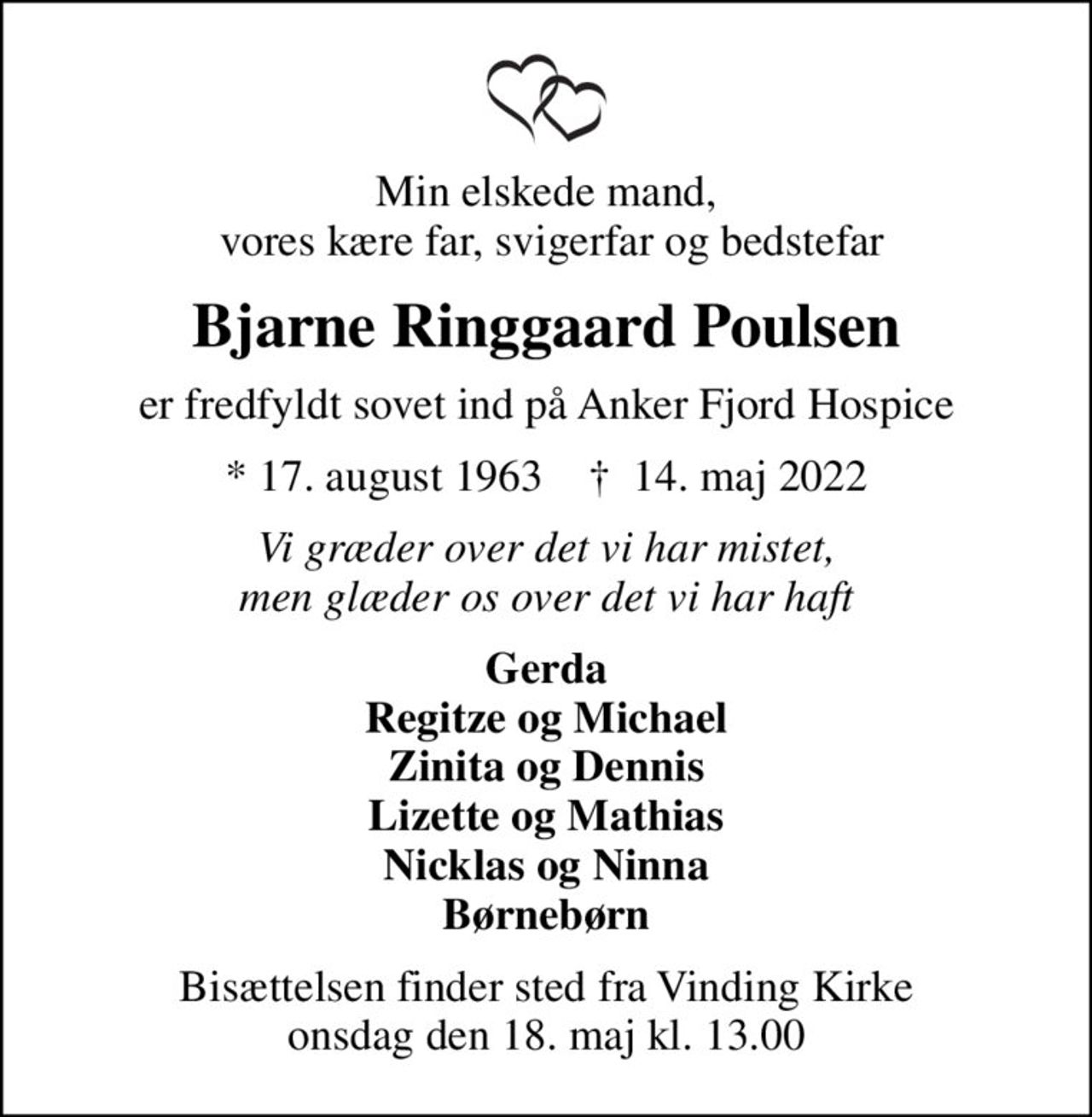 Min elskede mand,  vores kære far, svigerfar og bedstefar
Bjarne Ringgaard Poulsen
er fredfyldt sovet ind på Anker Fjord Hospice
* 17. august 1963    ✝ 14. maj 2022
Vi græder over det vi har mistet, men glæder os over det vi har haft
Gerda Regitze og Michael Zinita og Dennis Lizette og Mathias Nicklas og Ninna Børnebørn
Bisættelsen finder sted fra Vinding Kirke  onsdag den 18. maj kl. 13.00