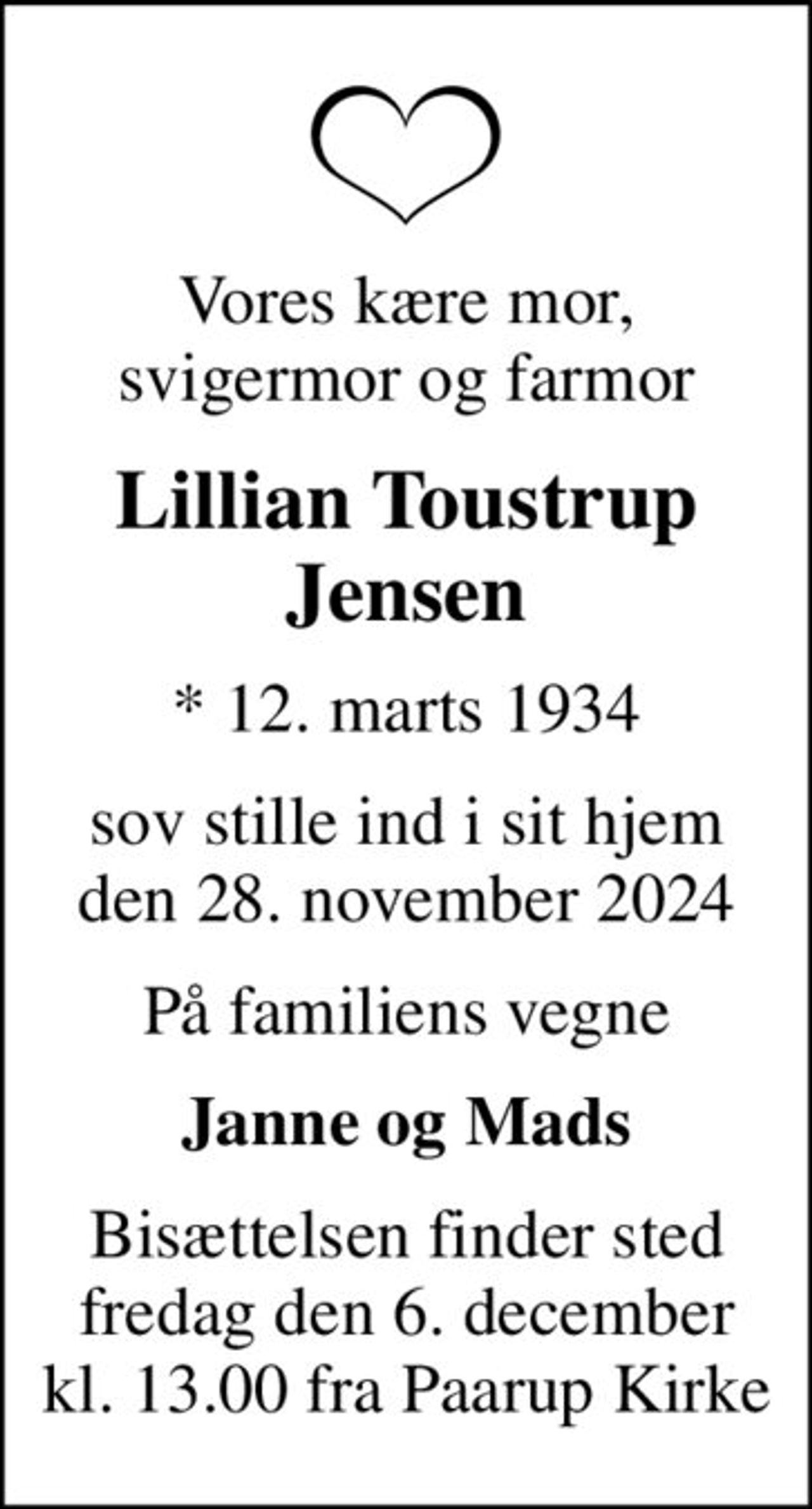Vores kære mor, svigermor og farmor
Lillian Toustrup Jensen
* 12. marts 1934
sov stille ind i sit hjem den 28. november 2024
På familiens vegne
Janne og Mads
Bisættelsen finder sted fredag den 6. december kl. 13.00 fra Paarup Kirke