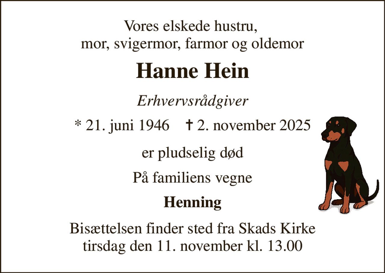 Vores elskede hustru,  mor, svigermor, farmor og oldemor 
Hanne Hein 
Erhvervsrådgiver 
* 21. juni 1946    ✝ 2. november 2025 
er pludselig død 
På familiens vegne 
Henning 
Bisættelsen finder sted fra Skads Kirke tirsdag den 11. november kl. 13.00