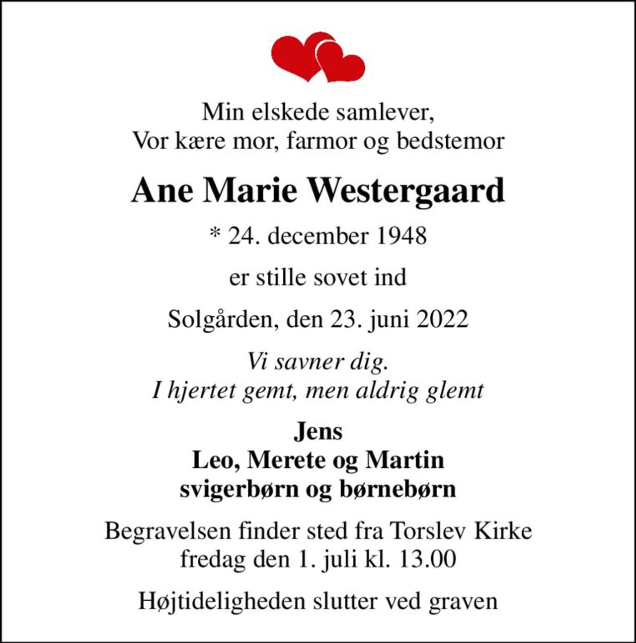 Min elskede samlever, Vor kære mor, farmor og bedstemor
Ane Marie Westergaard
* 24. december 1948
er stille sovet ind
Solgården, den 23. juni 2022
Vi savner dig. I hjertet gemt, men aldrig glemt
Jens Leo, Merete og Martin svigerbørn og børnebørn
Begravelsen finder sted fra Torslev Kirke  fredag den 1. juli kl. 13.00 
Højtideligheden slutter ved graven