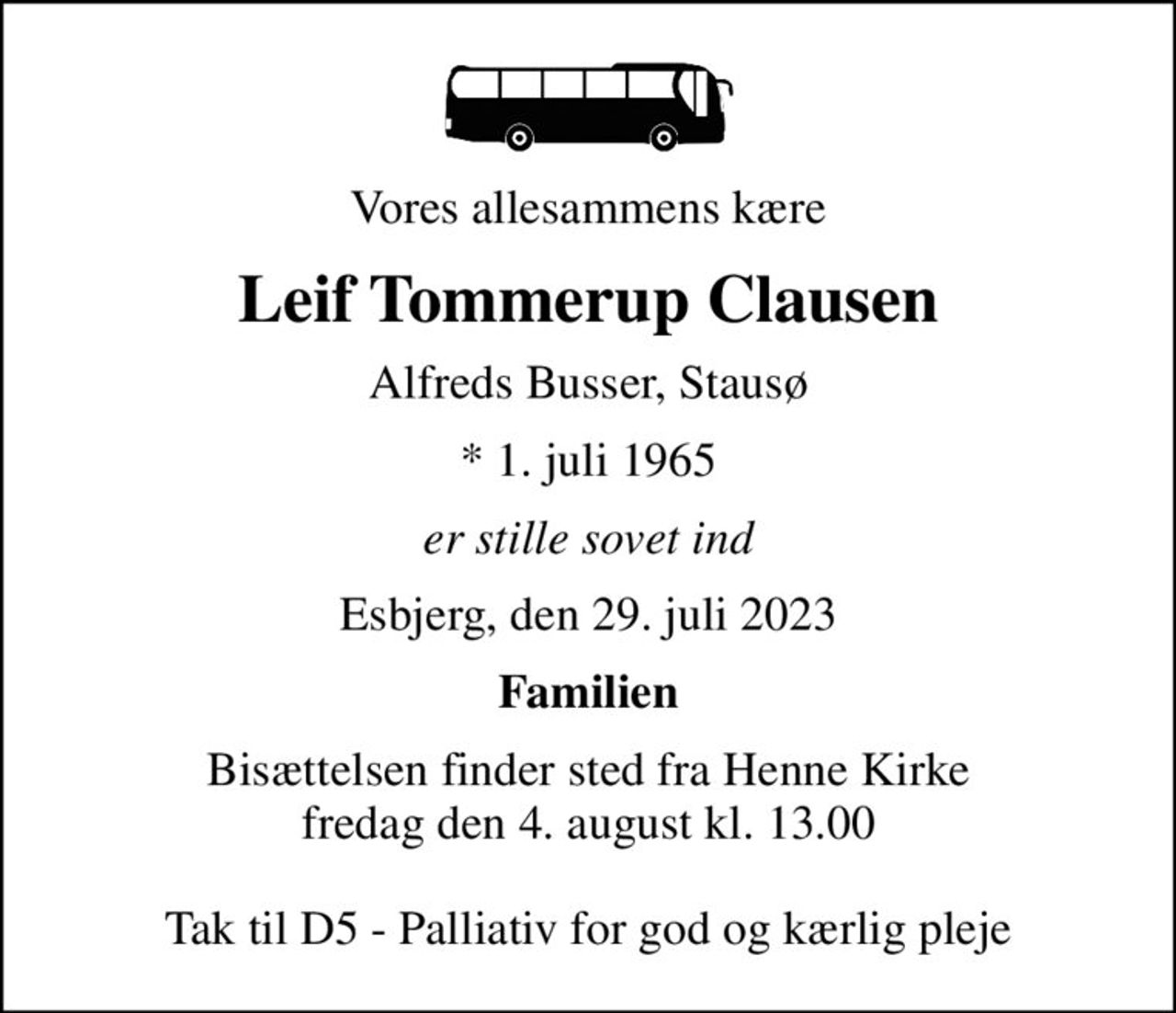Vores allesammens kære
Leif Tommerup Clausen
Alfreds Busser, Stausø
* 1. juli 1965
er stille sovet ind
Esbjerg, den 29. juli 2023
Familien
Bisættelsen finder sted fra Henne Kirke  fredag den 4. august kl. 13.00   Tak til D5 - Palliativ for god og kærlig pleje
