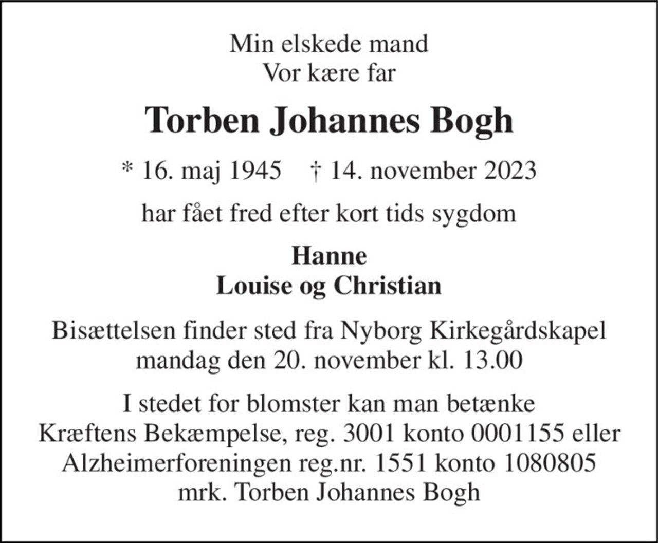Min elskede mand Vor kære far 
Torben Johannes Bogh 
*​ 16. maj 1945​    †​ 14. november 2023 
har fået fred efter kort tids sygdom 
Hanne Louise og Christian 
Bisættelsen​ finder sted fra Nyborg Kirkegårdskapel​ mandag den 20. november​ kl. 13.00 
I stedet for evt. blomster kan man betænke Kræftens Bekæmpelse, reg. 3001 konto 0001155 eller Alzheimerforeningen, reg.nr. 1551 konto 10808057 mrk. Torben Johannes Bogh