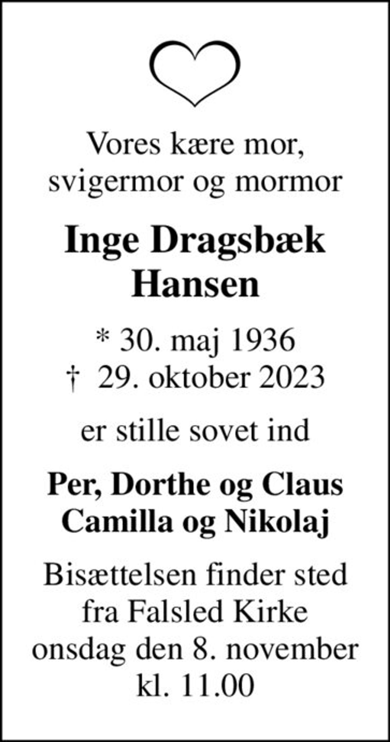 Vores kære mor, svigermor og mormor
Inge Dragsbæk Hansen
* 30. maj 1936
						✝ 29. oktober 2023
er stille sovet ind
Per, Dorthe og Claus Camilla og Nikolaj
Bisættelsen finder sted fra Falsled Kirke onsdag den 8. november kl. 11.00