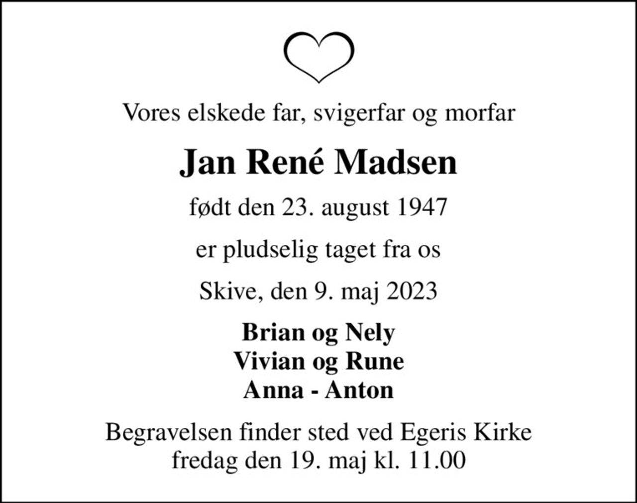 Vores elskede far, svigerfar og morfar
Jan René Madsen
født den 23. august 1947
er pludselig taget fra os
Skive, den 9. maj 2023
Brian og Nely Vivian og Rune Anna - Anton
Begravelsen finder sted ved Egeris Kirke  fredag den 19. maj kl. 11.00