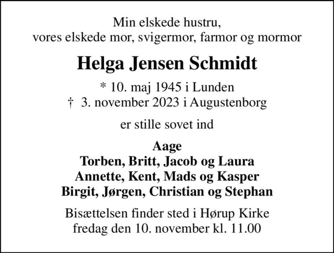 Min elskede hustru, vores elskede mor, svigermor, farmor og mormor
Helga Jensen Schmidt
* 10. maj 1945 i Lunden
						✝ 3. november 2023 i Augustenborg
er stille sovet ind
Aage Torben, Britt, Jacob og Laura Annette, Kent, Mads og Kasper Birgit, Jørgen, Christian og Stephan
Bisættelsen finder sted i Hørup Kirke  fredag den 10. november kl. 11.00