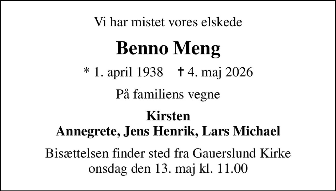 Vi har mistet vores elskede
Benno Meng
* 1. april 1938    ✝ 4. maj 2026
På familiens vegne
Kirsten Annegrete, Jens Henrik, Lars Michael
Bisættelsen finder sted fra Gauerslund Kirke  onsdag den 13. maj kl. 11.00