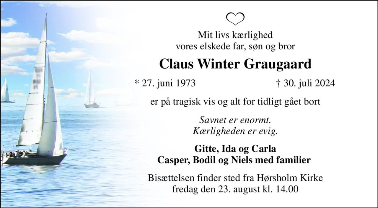 Mit livs kærlighed vores elskede far, søn og bror 
Claus Winter Graugaard 
*​ 27. juni 1973 
†​ 30. juli 2024​ 
er på tragisk vis og alt for tidligt gået bort 
Savnet er enormt. Kærligheden er evig. 
Gitte, Ida og Carla Casper, Bodil og Niels med familier  
Bisættelsen​ finder sted fra Hørsholm Kirke​ fredag den 23. august​ kl. 14.00