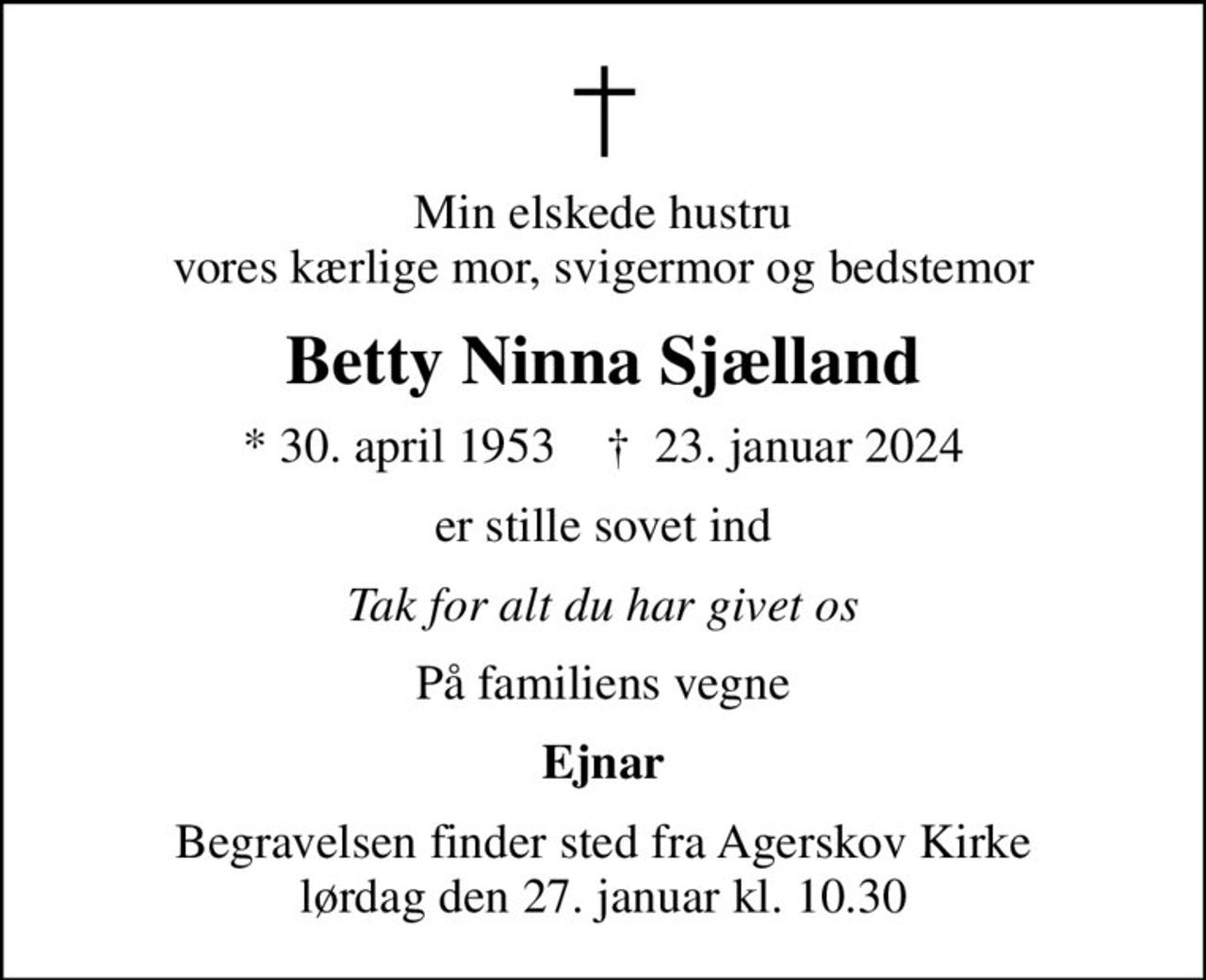 Min elskede hustru vores kærlige mor, svigermor og bedstemor
Betty Ninna Sjælland
* 30. april 1953    ✝ 23. januar 2024
er stille sovet ind
Tak for alt du har givet os
På familiens vegne
Ejnar
Begravelsen finder sted fra Agerskov Kirke  lørdag den 27. januar kl. 10.30