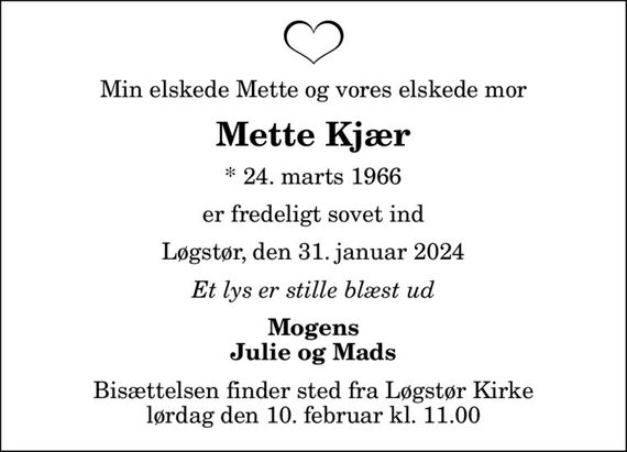 Min elskede Mette og vores elskede mor
Mette Kjær
* 24. marts 1966
er fredeligt sovet ind
Løgstør, den 31. januar 2024
Et lys er stille blæst ud
Mogens Julie og Mads
Bisættelsen finder sted fra Løgstør Kirke  lørdag den 10. februar kl. 11.00