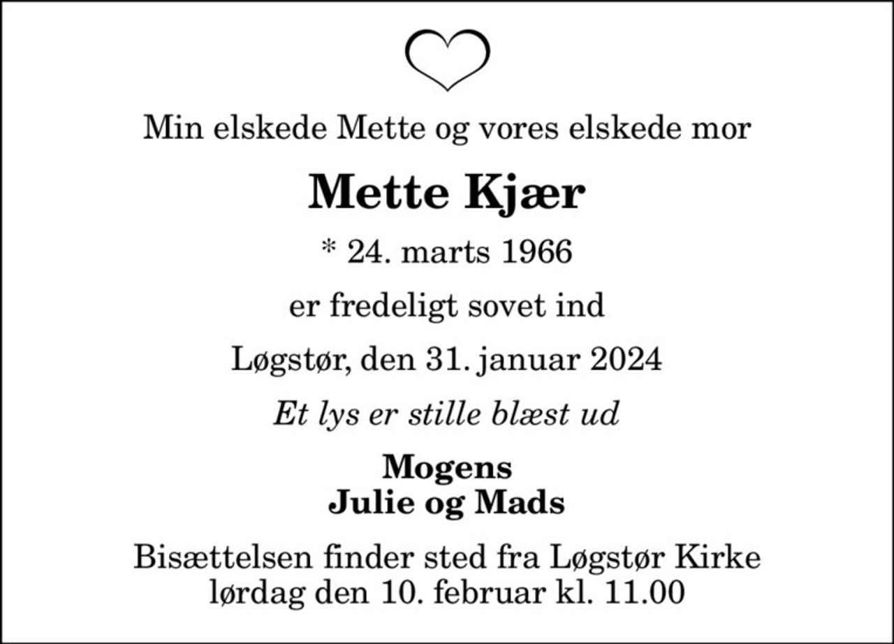 Min elskede Mette og vores elskede mor
Mette Kjær
* 24. marts 1966
er fredeligt sovet ind
Løgstør, den 31. januar 2024
Et lys er stille blæst ud
Mogens Julie og Mads
Bisættelsen finder sted fra Løgstør Kirke  lørdag den 10. februar kl. 11.00