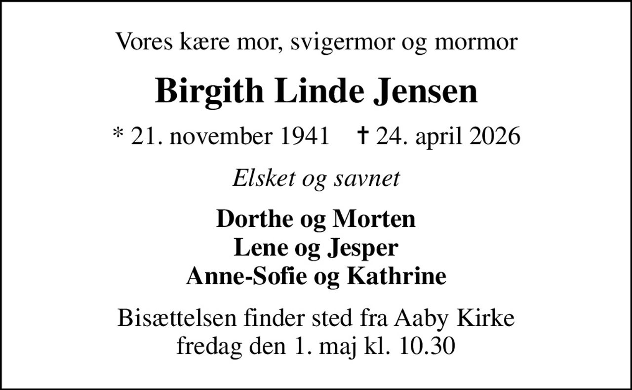 Vores kære mor, svigermor og mormor
Birgith Linde Jensen
* 21. november 1941    ✝ 24. april 2026
Elsket og savnet
Dorthe og Morten Lene og Jesper Anne-Sofie og Kathrine
Bisættelsen finder sted fra Aaby Kirke  fredag den 1. maj kl. 10.30