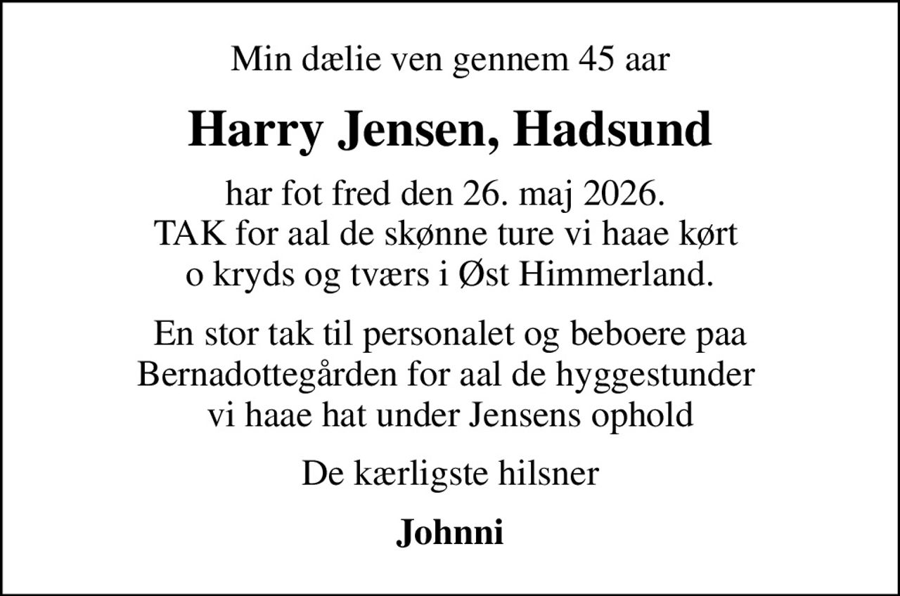 Min dælie ven gennem 45 aar
Harry Jensen, Hadsund
har fot fred den 26. maj 2026.  TAK for aal de skønne ture vi haae kørt  o kryds og tværs i Øst Himmerland.
En stor tak til personalet og beboere paa Bernadottegården for aal de hyggestunder  vi haae hat under Jensens ophold
De kærligste hilsner
Johnni