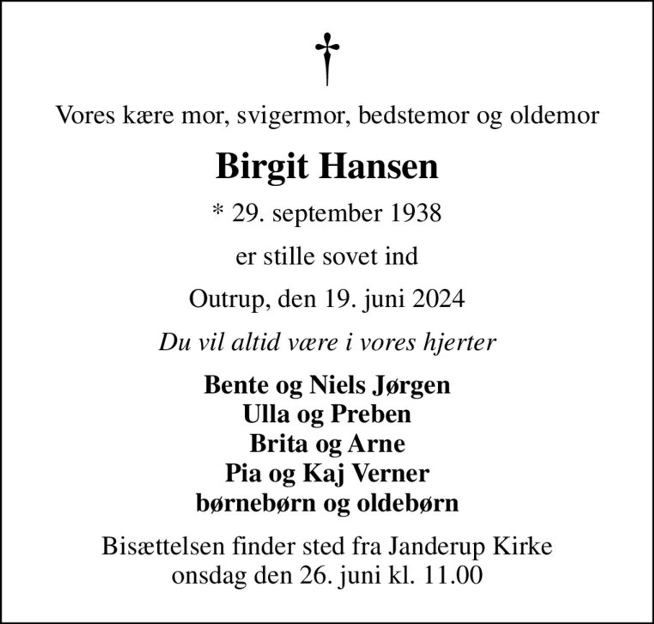Vores kære mor, svigermor, bedstemor og oldemor
Birgit Hansen
* 29. september 1938
er stille sovet ind
Outrup, den 19. juni 2024
Du vil altid være i vores hjerter
Bente og Niels Jørgen Ulla og Preben Brita og Arne Pia og Kaj Verner børnebørn og oldebørn
Bisættelsen finder sted fra Janderup Kirke  onsdag den 26. juni kl. 11.00