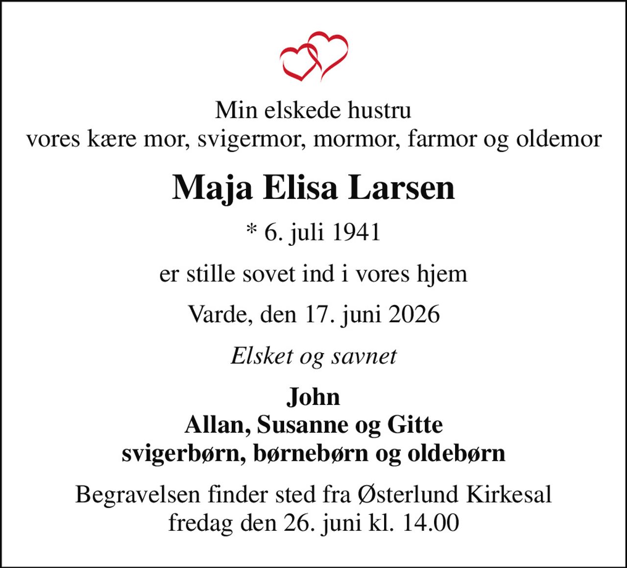 Min elskede hustru vores kære mor, svigermor, mormor, farmor og oldemor
Maja Elisa Larsen
* 6. juli 1941
er stille sovet ind i vores hjem
Varde, den 17. juni 2026
Elsket og savnet
John Allan, Susanne og Gitte svigerbørn, børnebørn og oldebørn
Begravelsen finder sted fra Østerlund Kirkesal  fredag den 26. juni kl. 14.00