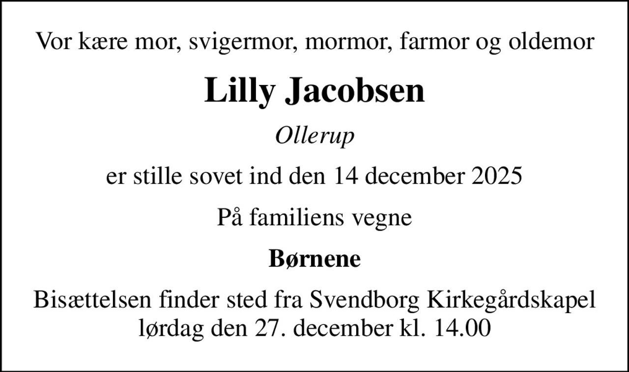 Vor kære mor, svigermor, mormor, farmor og oldemor
Lilly Jacobsen
Ollerup
er stille sovet ind den 14 december 2025
På familiens vegne
Børnene
Bisættelsen finder sted fra Svendborg Kirkegårdskapel  lørdag den 27. december kl. 14.00