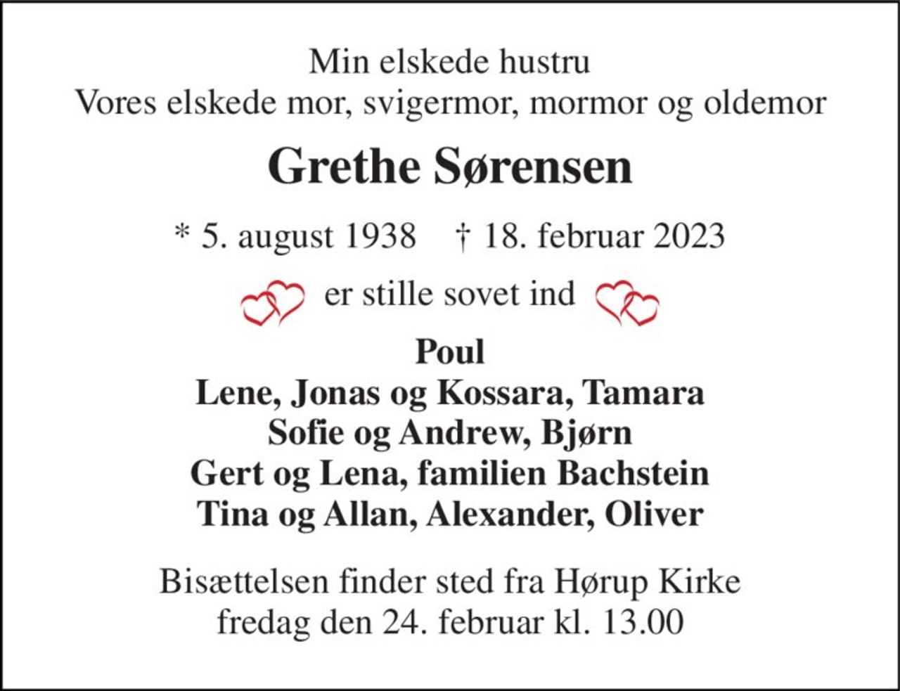 Min elskede hustru Vores elskede mor, svigermor, mormor og oldemor 
Grethe Sørensen 
*​ 5. august 1938​    †​ 18. februar 2023 
er stille sovet ind 
Poul Lene, Jonas og Kossara, Tamara Sofie og Andrew, Bjørn Gert og Lena, familien Bachstein Tina og Allan, Alexander, Oliver 
Bisættelsen​ finder sted fra Hørup Kirke​ fredag den 24. februar​ kl. 13.00