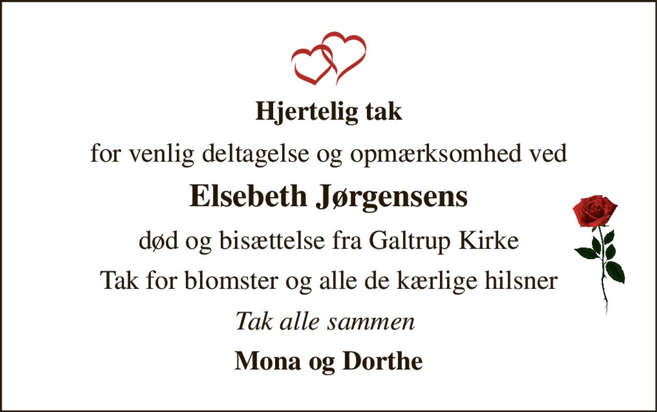 Hjertelig tak 
for venlig deltagelse og opmærksomhed ved 
Elsebeth Jørgensens 
død og bisættelse fra Galtrup Kirke 
Tak for blomster og alle de kærlige hilsner 
Tak alle sammen  
Mona og Dorthe