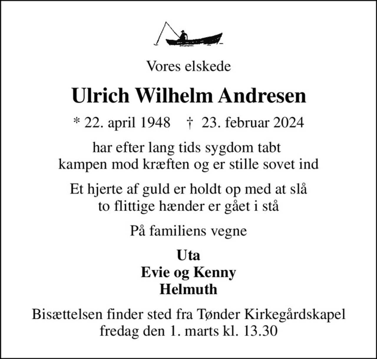Vores elskede
Ulrich Wilhelm Andresen
* 22. april 1948    ✝ 23. februar 2024
har efter lang tids sygdom tabt  kampen mod kræften og er stille sovet ind
Et hjerte af guld er holdt op med at slå to flittige hænder er gået i stå
På familiens vegne
Uta Evie og Kenny Helmuth
Bisættelsen finder sted fra Tønder Kirkegårdskapel  fredag den 1. marts kl. 13.30
