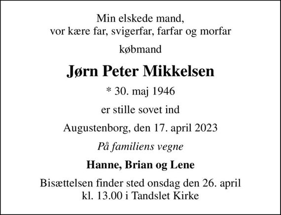 Min elskede mand, vor kære far, svigerfar, farfar og morfar
købmand
Jørn Peter Mikkelsen
* 30. maj 1946
er stille sovet ind
Augustenborg, den 17. april 2023
På familiens vegne
Hanne, Brian og Lene
Bisættelsen finder sted onsdag den 26. april kl. 13.00 i Tandslet Kirke