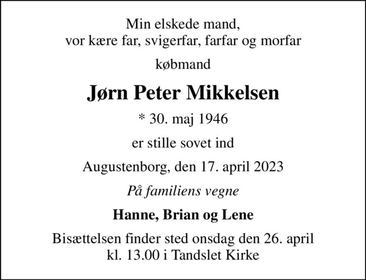 Min elskede mand, vor kære far, svigerfar, farfar og morfar
købmand
Jørn Peter Mikkelsen
* 30. maj 1946
er stille sovet ind
Augustenborg, den 17. april 2023
På familiens vegne
Hanne, Brian og Lene
Bisættelsen finder sted onsdag den 26. april kl. 13.00 i Tandslet Kirke