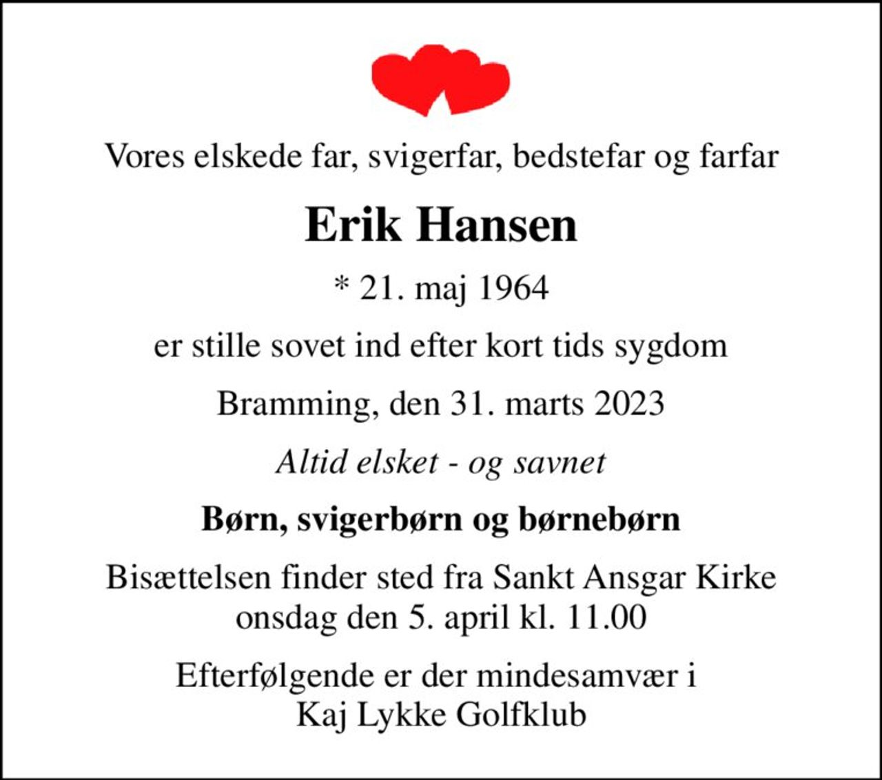 Vores elskede far, svigerfar, bedstefar og farfar
Erik Hansen
* 21. maj 1964
er stille sovet ind efter kort tids sygdom
Bramming, den 31. marts 2023
Altid elsket - og savnet
Børn, svigerbørn og børnebørn
Bisættelsen finder sted fra Sankt Ansgar Kirke  onsdag den 5. april kl. 11.00 
Efterfølgende er der mindesamvær i  Kaj Lykke Golfklub