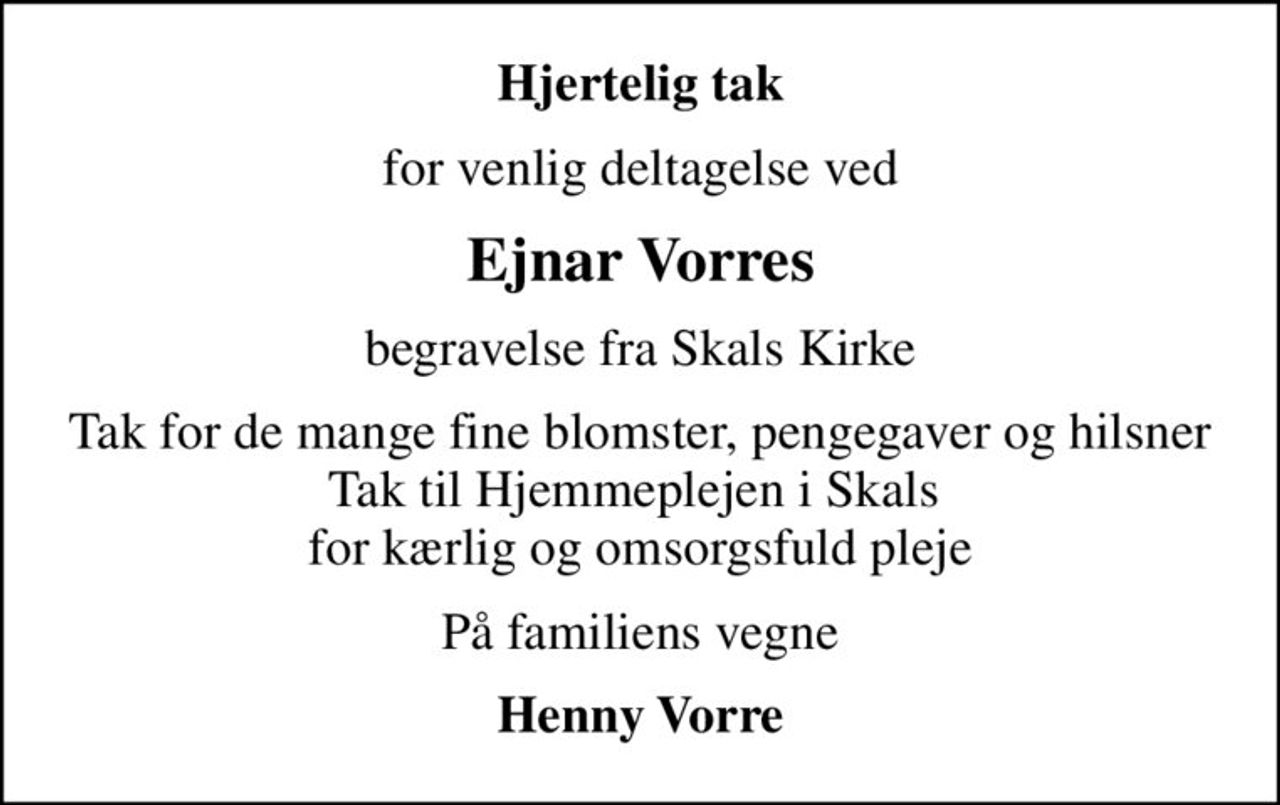 Hjertelig tak
for venlig deltagelse ved
Ejnar Vorres
begravelse fra Skals Kirke
Tak for de mange fine blomster, pengegaver og hilsner Tak til Hjemmeplejen i Skals  for kærlig og omsorgsfuld pleje
På familiens vegne
Henny Vorre