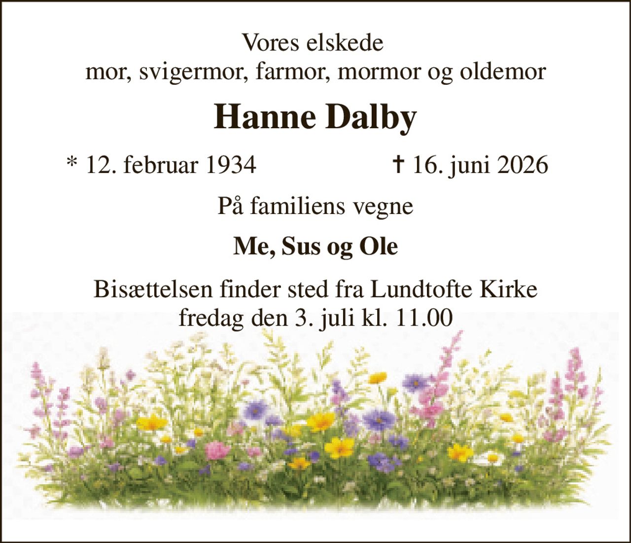 Vores elskede  mor, svigermor, farmor, mormor og oldemor 
Hanne Dalby 
* 12. februar 1934 
✝​ 16. juni 2026​ 
På familiens vegne 
Me, Sus og Ole 
Bisættelsen finder sted fra Lundtofte Kirke fredag den 3. juli kl. 11.00