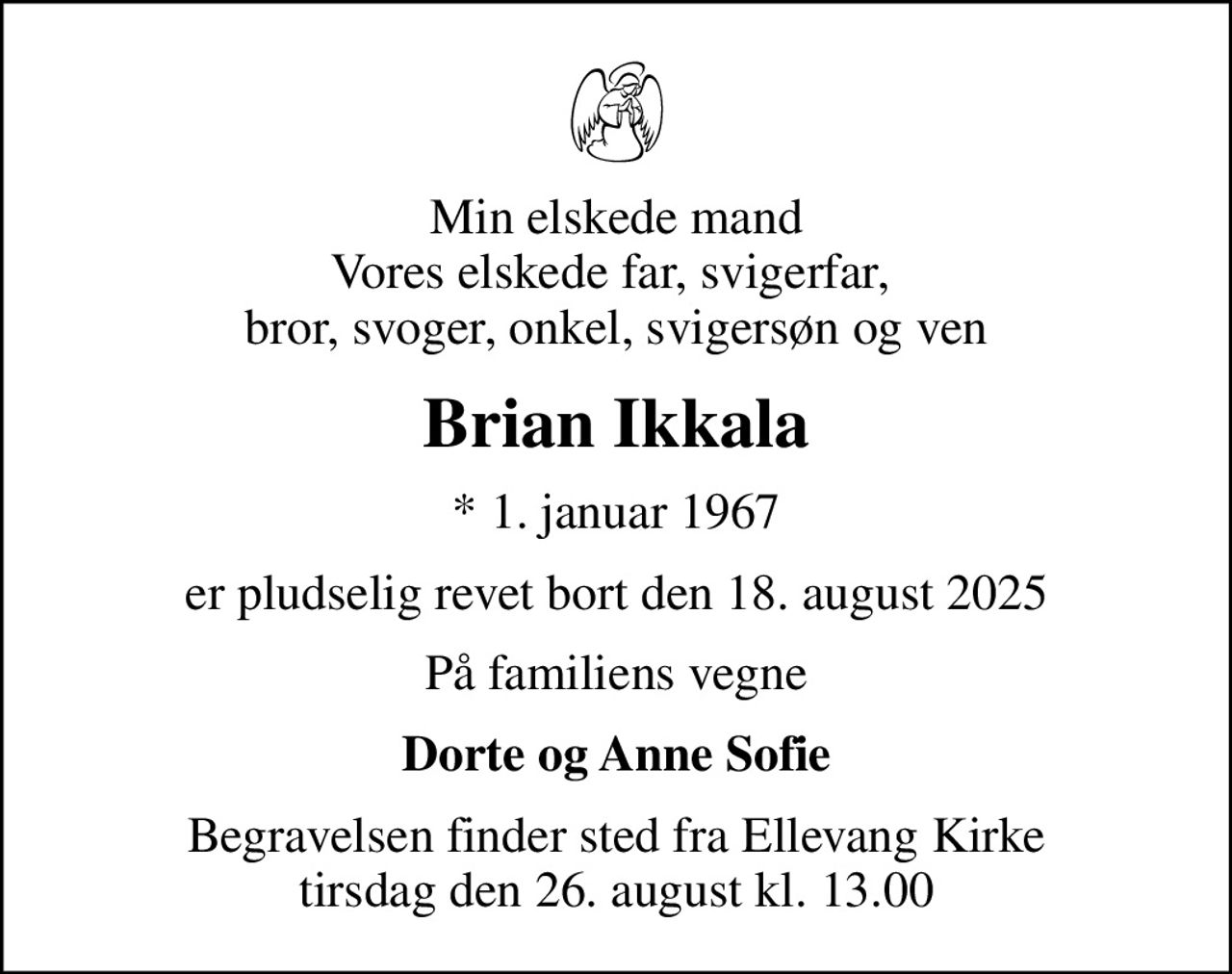 Min elskede mand Vores elskede far, svigerfar,  bror, svoger, onkel, svigersøn og ven
Brian Ikkala
* 1. januar 1967
er pludselig revet bort den 18. august 2025
På familiens vegne
Dorte og Anne Sofie
Begravelsen finder sted fra Ellevang Kirke  tirsdag den 26. august kl. 13.00