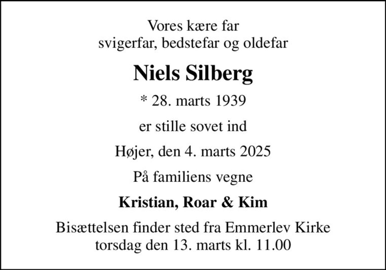 Vores kære far svigerfar, bedstefar og oldefar
Niels Silberg
* 28. marts 1939
er stille sovet ind
Højer, den 4. marts 2025
På familiens vegne
Kristian, Roar & Kim
Bisættelsen finder sted fra Emmerlev Kirke  torsdag den 13. marts kl. 11.00