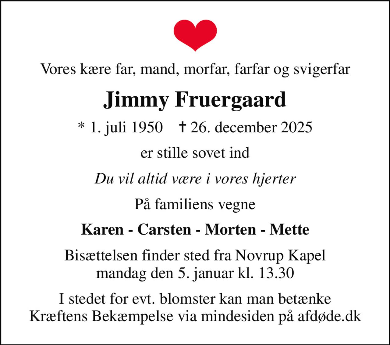 Vores kære far, mand, morfar, farfar og svigerfar
Jimmy Fruergaard
* 1. juli 1950    ✝ 26. december 2025
er stille sovet ind
Du vil altid være i vores hjerter
På familiens vegne
Karen - Carsten - Morten - Mette
Bisættelsen finder sted fra Novrup Kapel  mandag den 5. januar kl. 13.30 
I stedet for evt. blomster kan man betænke
					Kræftens Bekæmpelse via mindesiden på afdøde.dk