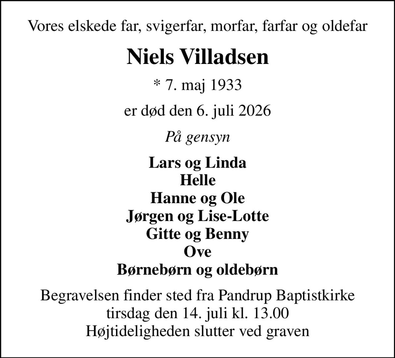 Vores elskede far, svigerfar, morfar, farfar og oldefar
Niels Villadsen
* 7. maj 1933
er død den 6. juli 2026
På gensyn
Lars og Linda Helle Hanne og Ole Jørgen og Lise-Lotte Gitte og Benny Ove Børnebørn og oldebørn
Begravelsen finder sted fra Pandrup Baptistkirke  tirsdag den 14. juli kl. 13.00  Højtideligheden slutter ved graven