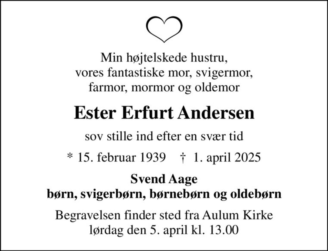 Min højtelskede hustru, vores fantastiske mor, svigermor, farmor, mormor og oldemor
Ester Erfurt Andersen
sov stille ind efter en svær tid
* 15. februar 1939    ✝ 1. april 2025
Svend Aage børn, svigerbørn, børnebørn og oldebørn
Begravelsen finder sted fra Aulum Kirke  lørdag den 5. april kl. 13.00