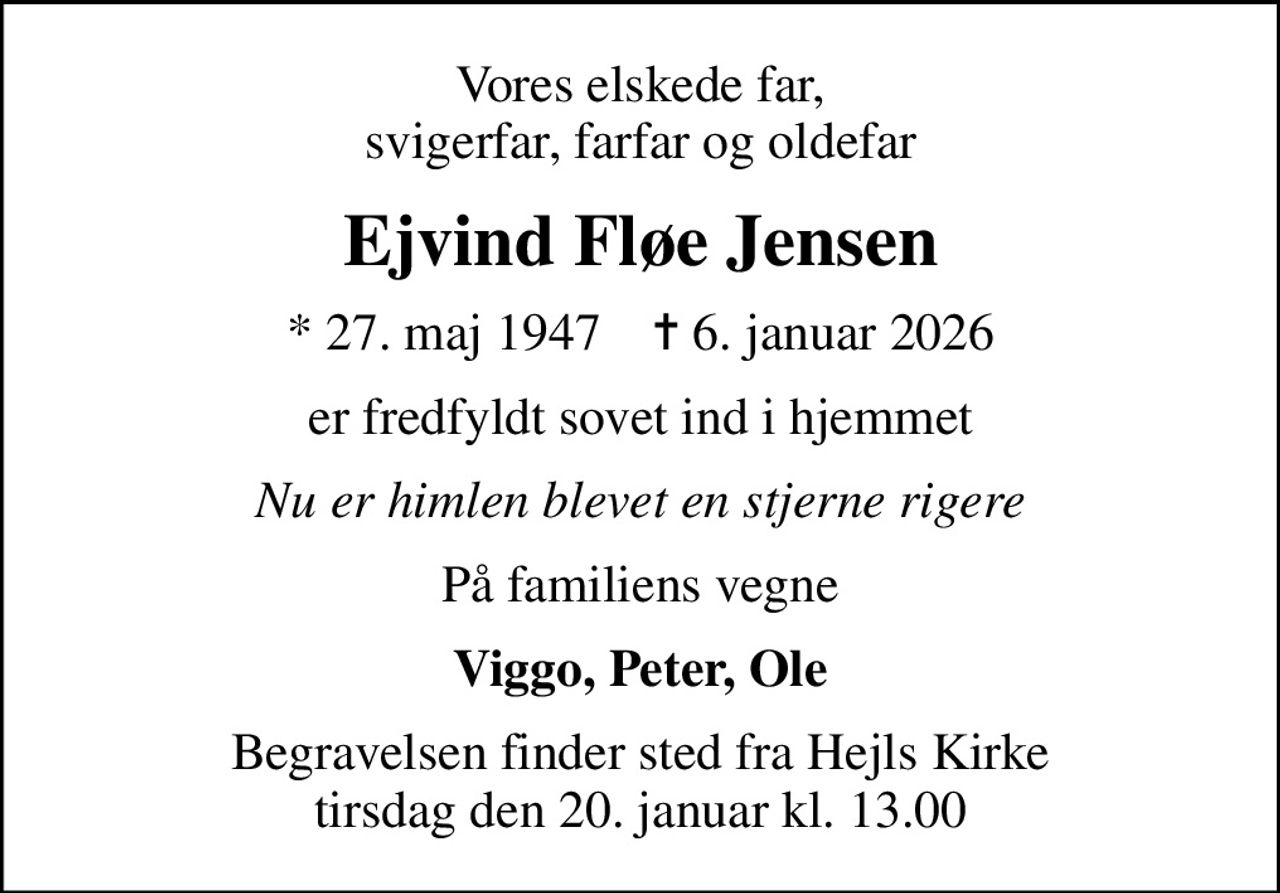 Vores elskede far, svigerfar, farfar og oldefar
Ejvind Fløe Jensen
* 27. maj 1947    ✝ 6. januar 2026
er fredfyldt sovet ind i hjemmet
Nu er himlen blevet en stjerne rigere
På familiens vegne
Viggo, Peter, Ole
Begravelsen finder sted fra Hejls Kirke  tirsdag den 20. januar kl. 13.00