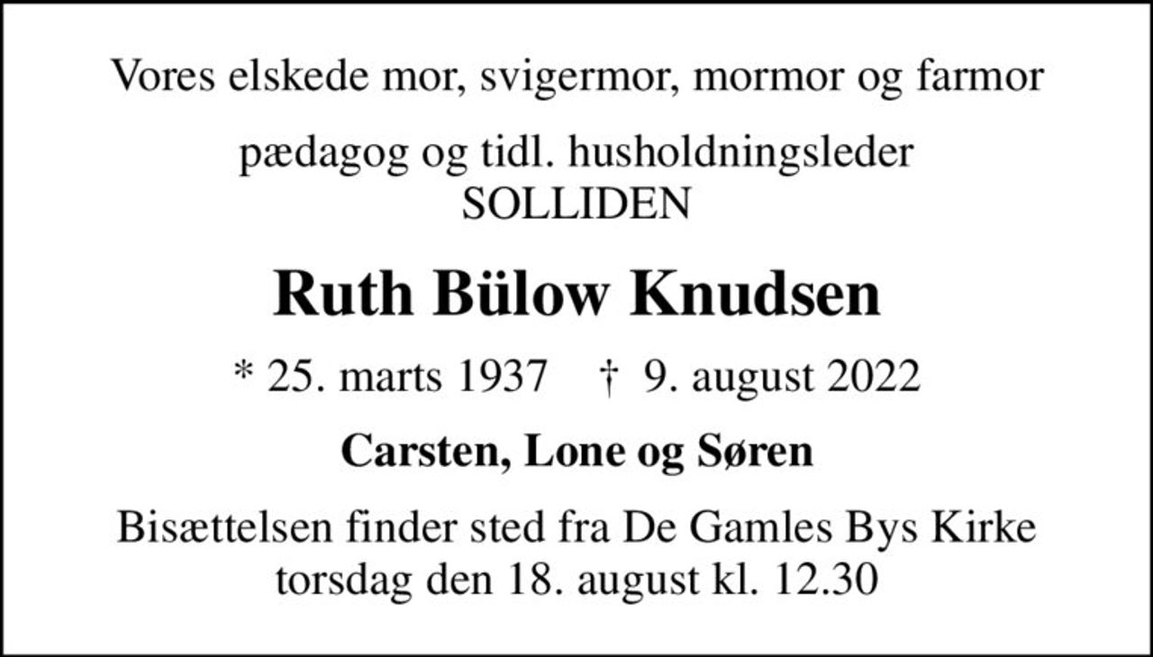 Vores elskede mor, svigermor, mormor og farmor
pædagog og tidl. husholdningsleder SOLLIDEN
Ruth Bülow Knudsen
* 25. marts 1937    ✝ 9. august 2022
Carsten, Lone og Søren
Bisættelsen finder sted fra De Gamles Bys Kirke  torsdag den 18. august kl. 12.30