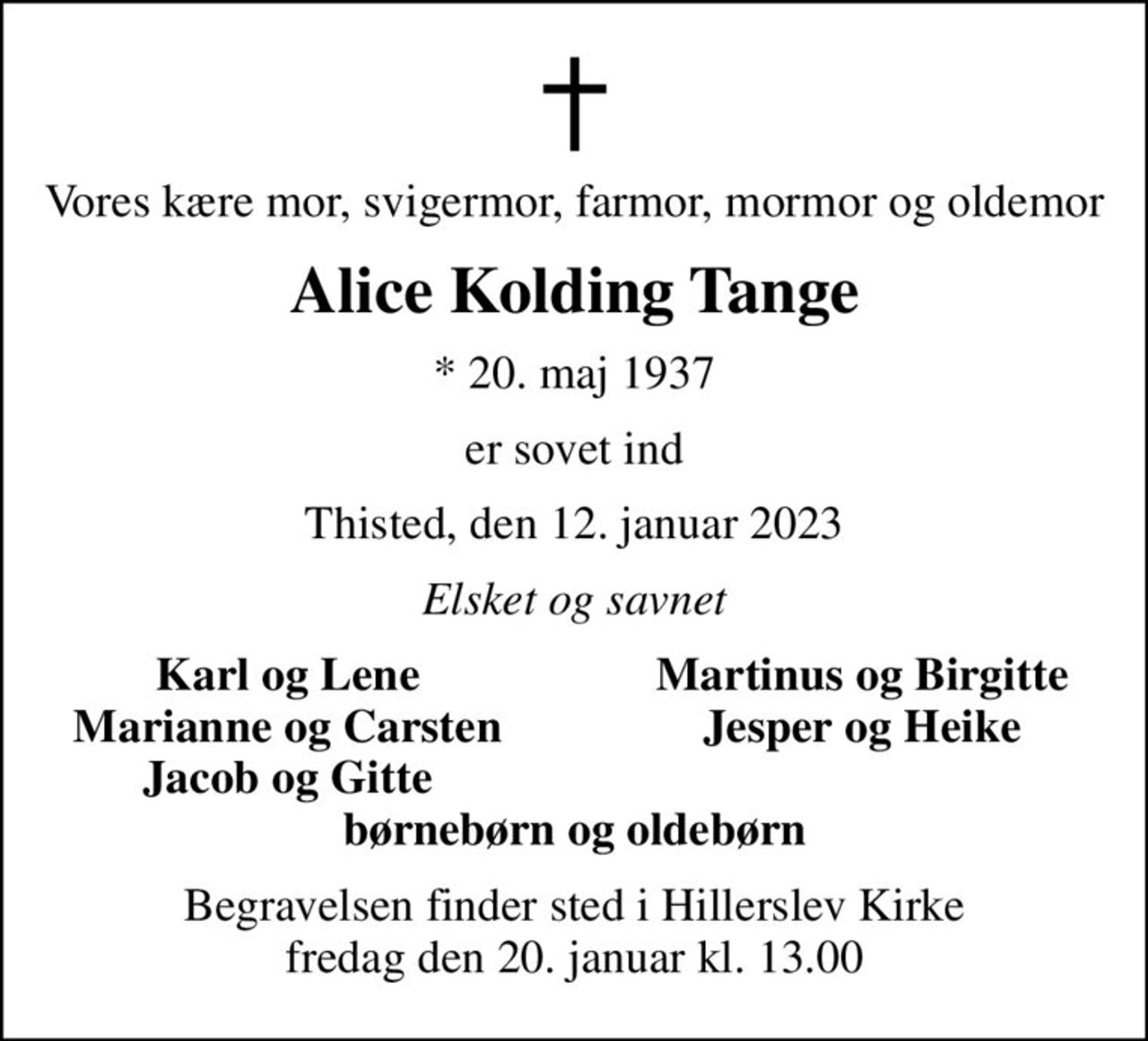 Vores kære mor, svigermor, farmor, mormor og oldemor
Alice Kolding Tange
* 20. maj 1937
er sovet ind
Thisted, den 12. januar 2023
Elsket og savnet
Karl og Lene
Martinus og Birgitte
Marianne og Carsten
Jesper og Heike
Jacob og Gitte
Begravelsen finder sted i Hillerslev Kirke  fredag den 20. januar kl. 13.00