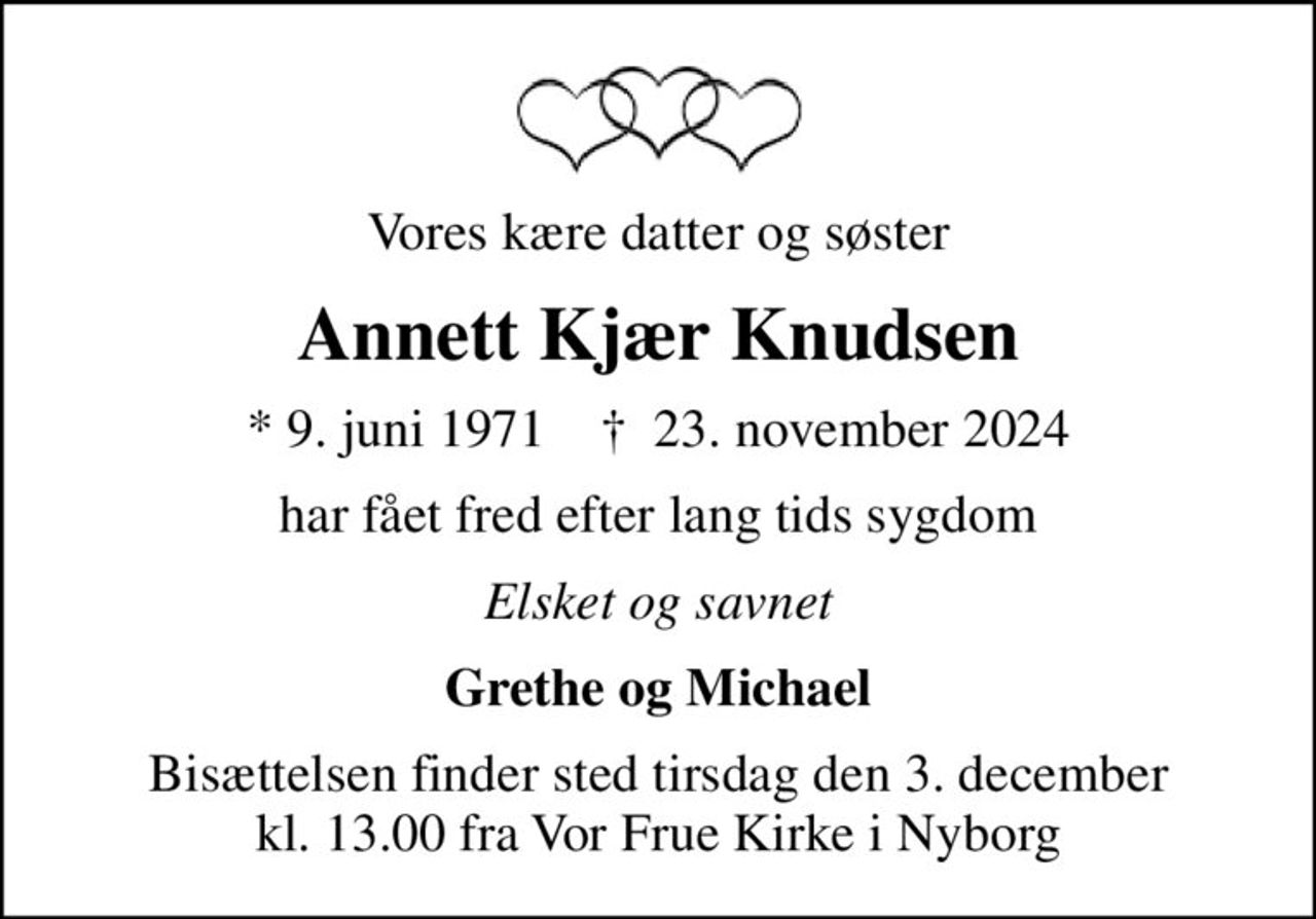 Vores kære datter og søster
Annett Kjær Knudsen
* 9. juni 1971    ✝ 23. november 2024
har fået fred efter lang tids sygdom
Elsket og savnet
Grethe og Michael
Bisættelsen finder sted tirsdag den 3. december kl. 13.00 fra Vor Frue Kirke i Nyborg