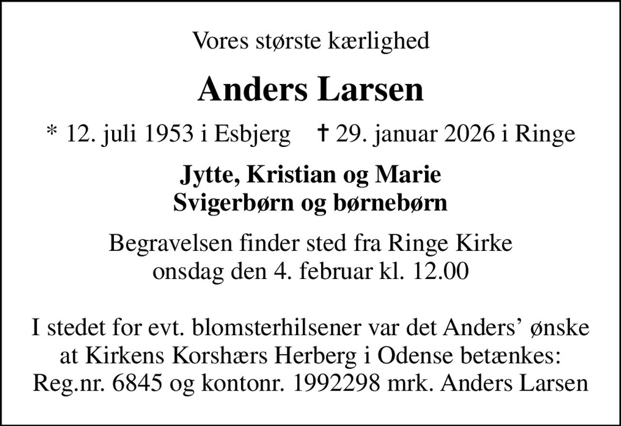 Vores største kærlighed
Anders Larsen
* 12. juli 1953 i Esbjerg    ✝ 29. januar 2026 i Ringe
Jytte, Kristian og Marie Svigerbørn og børnebørn
Begravelsen finder sted fra Ringe Kirke  onsdag den 4. februar kl. 12.00 
I stedet for evt. blomsterhilsener var det Anders ønske at Kirkens Korshærs Herberg i Odense betænkes: Reg.nr. 6845 og kontonr. 1992298 mrk. Anders Larsen