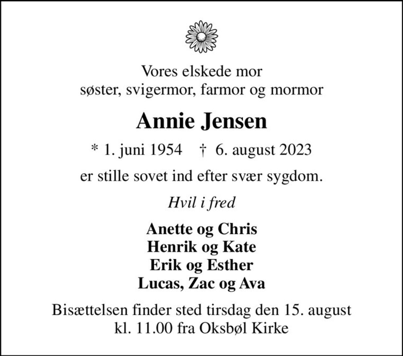 Vores elskede mor søster, svigermor, farmor og mormor
Annie Jensen
* 1. juni 1954    ✝ 6. august 2023
er stille sovet ind efter svær sygdom.
Hvil i fred
Anette og Chris Henrik og Kate Erik og Esther Lucas, Zac og Ava
Bisættelsen finder sted tirsdag den 15. august kl. 11.00 fra Oksbøl Kirke
