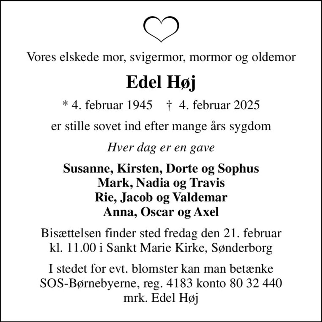 Vores elskede mor, svigermor, mormor og oldemor
Edel Høj
* 4. februar 1945    ✝ 4. februar 2025
er stille sovet ind efter mange års sygdom
Hver dag er en gave
Susanne, Kirsten, Dorte og Sophus Mark, Nadia og Travis Rie, Jacob og Valdemar Anna, Oscar og Axel
Bisættelsen finder sted fredag den 21. februar kl. 11.00 i Sankt Marie Kirke, Sønderborg
I stedet for evt. blomster kan man betænke
					SOS-Børnebyerne reg.4183konto8032440mrk. Edel
					Høj