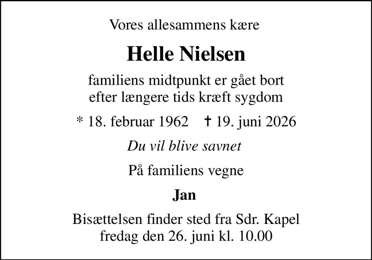 Vores allesammens kære 
Helle Nielsen
familiens midtpunkt er gået bort  efter længere tids kræft sygdom 
* 18. februar 1962    ✝ 19. juni 2026
Du vil blive savnet 
På familiens vegne
Jan 
Bisættelsen finder sted fra Sdr. Kapel  fredag den 26. juni kl. 10.00