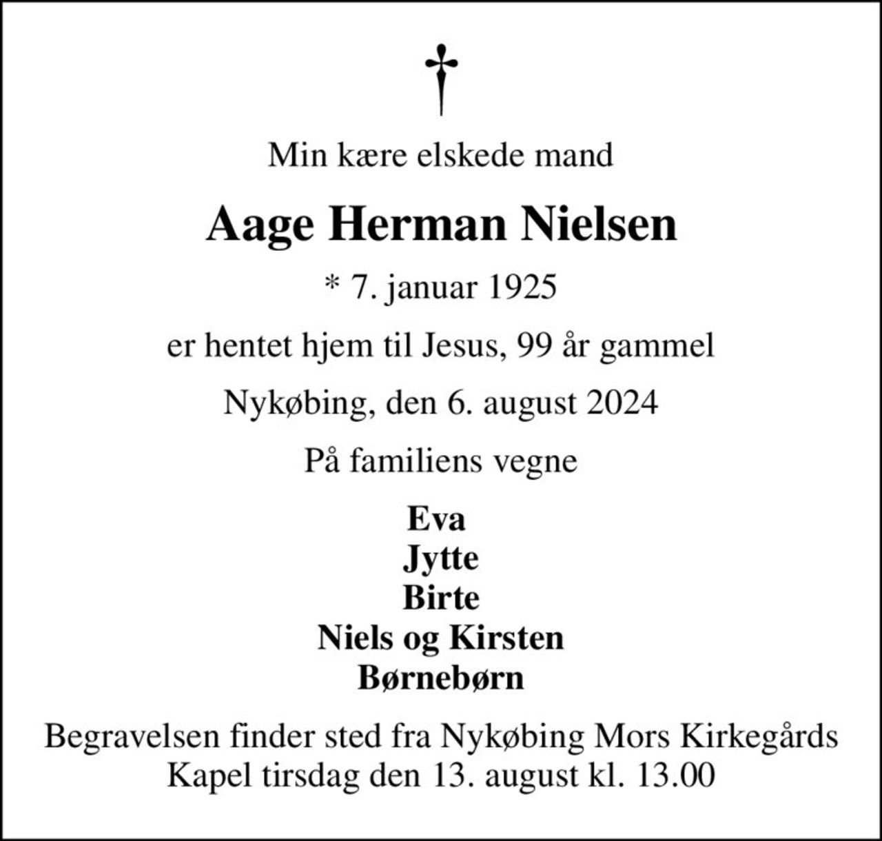 Min kære elskede mand
Aage Herman Nielsen
* 7. januar 1925
er hentet hjem til Jesus, 99 år gammel
Nykøbing, den 6. august 2024
På familiens vegne
Eva  Jytte Birte Niels og Kirsten Børnebørn
Begravelsen finder sted fra Nykøbing Mors Kirkegårds Kapel  tirsdag den 13. august kl. 13.00