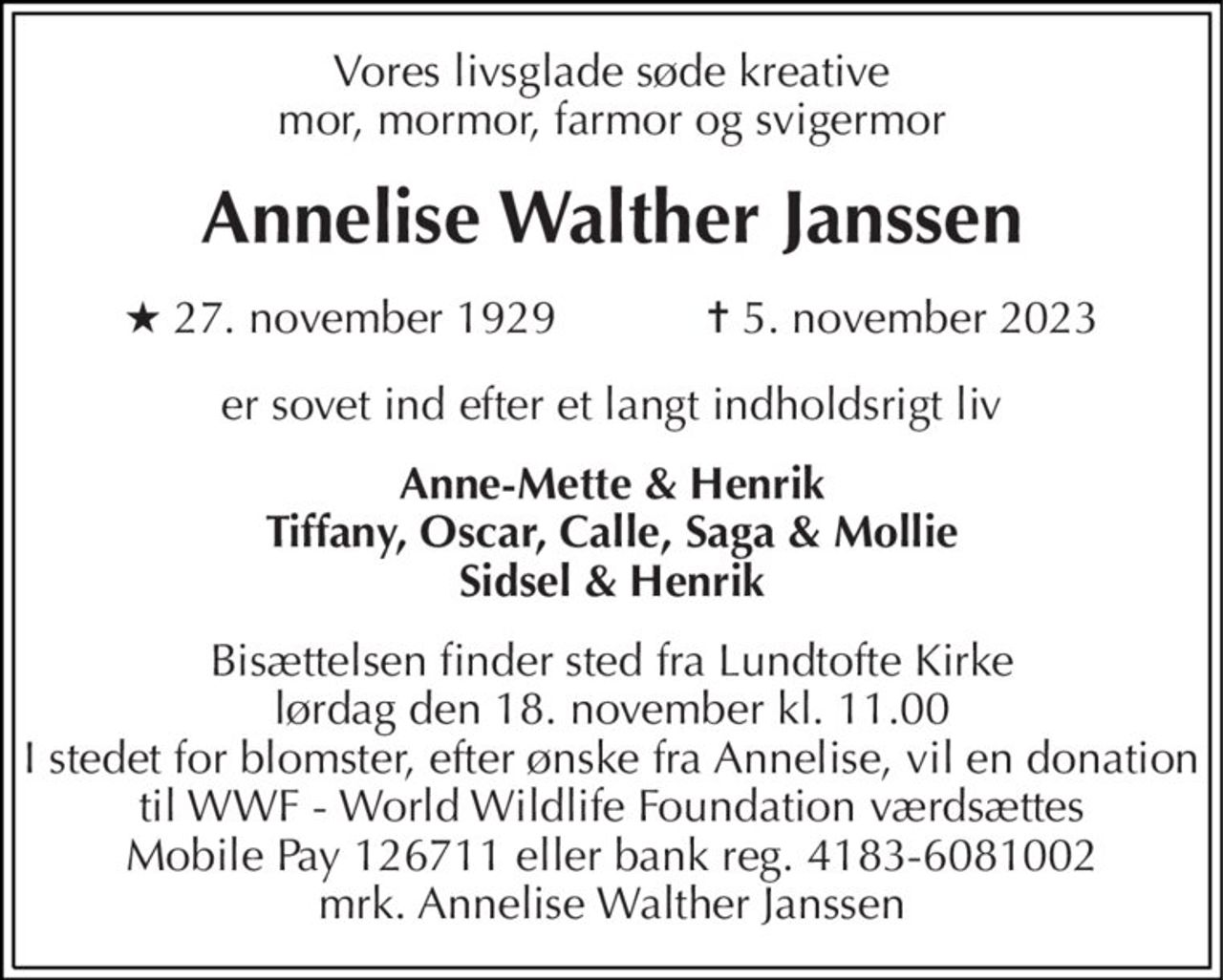 Vores livsglade søde kreative mor, mormor, farmor og svigermor 
Annelise Walther Janssen 
★ 27. november 1929            ✝ 5. november 2023 
er sovet ind efter et langt indholdsrigt liv 
Anne-Mette & Henrik Tiffany, Oscar, Calle, Saga & Mollie Sidsel & Henrik 
Bisættelsen finder sted fra Lundtofte Kirke lørdag den 18. november kl. 11.00 I stedet for blomster, efter ønske fra Annelise, vil en donation til WWF - World Wildlife Foundation værdsættes Mobile Pay 126711 eller bank reg. 4183-6081002 mrk. Annelise Walther Janssen