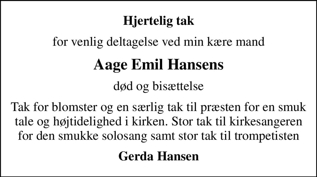 Hjertelig tak
for venlig deltagelse ved min kære mand
Aage Emil Hansens
død og bisættelse
Tak for blomster og en særlig tak til præsten for en smuk tale og højtidelighed i kirken. Stor tak til kirkesangeren for den smukke solosang samt stor tak til trompetisten
Gerda Hansen