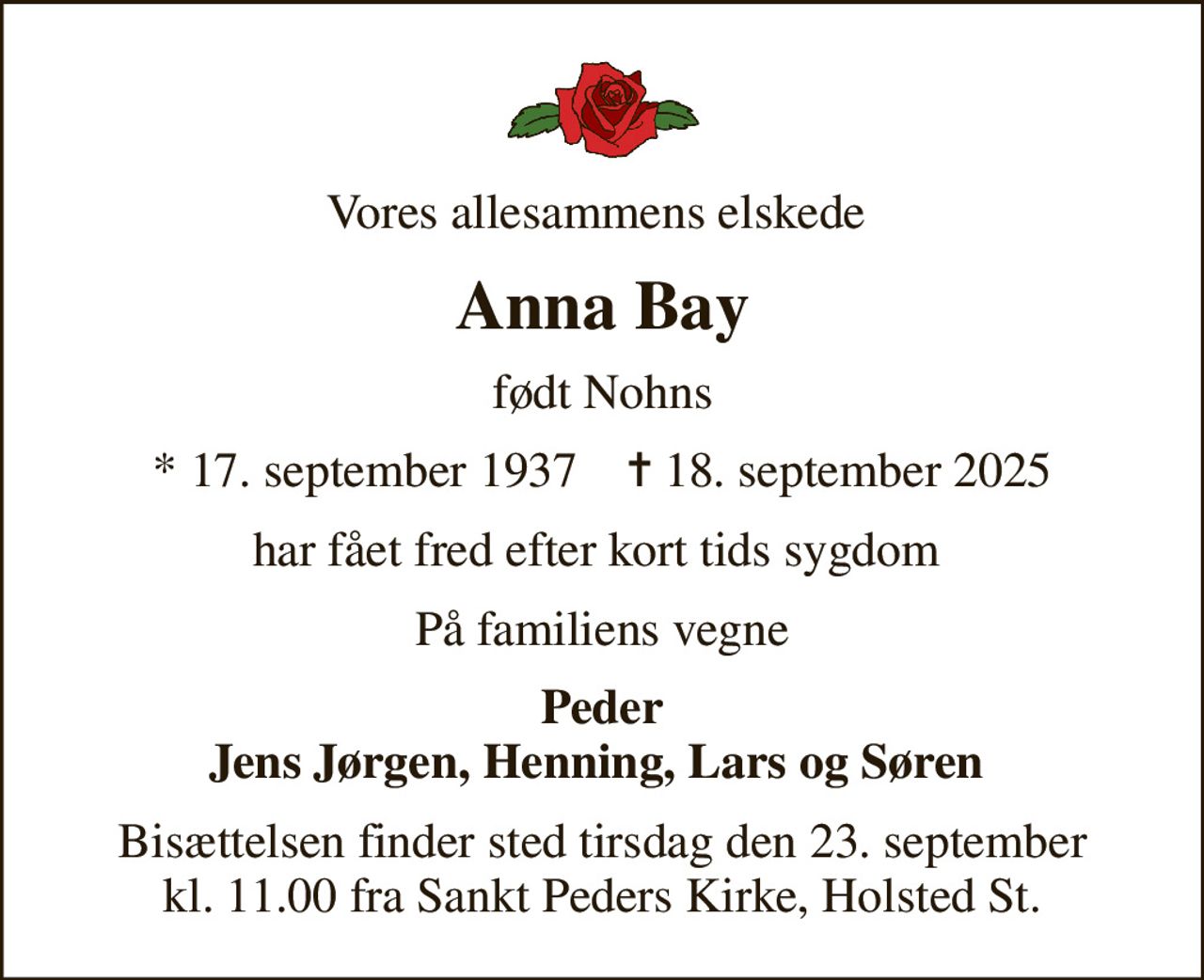 Vores allesammens elskede 
Anna Bay
født Nohns
* 17. september 1937    ✝ 18. september 2025
har fået fred efter kort tids sygdom 
På familiens vegne
Peder Jens Jørgen, Henning, Lars og Søren 
Bisættelsen finder sted tirsdag den 23. september kl. 11.00 fra Sankt Peders Kirke, Holsted St.