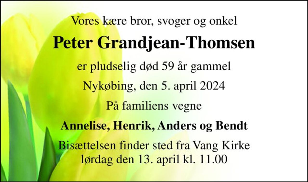 Vores kære bror, svoger og onkel 
Peter Grandjean-Thomsen 
er pludselig død 59 år gammel 
Nykøbing, den 5. april 2024 
På familiens vegne 
Annelise, Henrik, Anders og Bendt 
Bisættelsen​ finder sted fra Vang Kirke​ lørdag den 13. april​ kl. 11.00