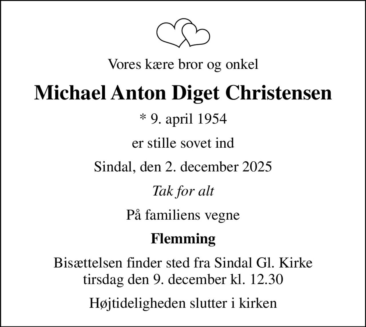 Vores kære bror og onkel
Michael Anton Diget Christensen
* 9. april 1954
er stille sovet ind
Sindal, den 2. december 2025
Tak for alt
På familiens vegne
Flemming
Bisættelsen finder sted fra Sindal Gl. Kirke  tirsdag den 9. december kl. 12.30 
Højtideligheden slutter i kirken