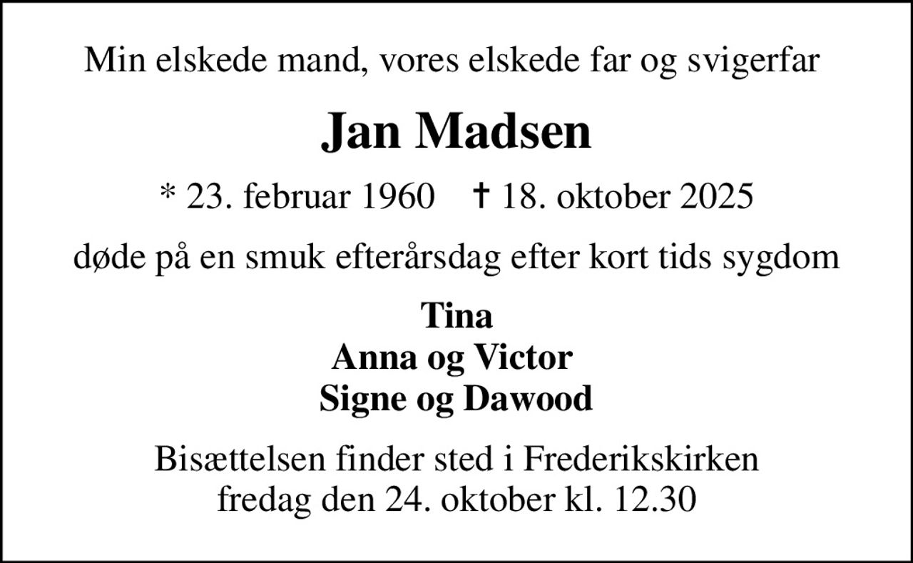 Min elskede mand, vores elskede far og svigerfar 
Jan Madsen
* 23. februar 1960    ✝ 18. oktober 2025
døde på en smuk efterårsdag efter kort tids sygdom
Tina Anna og Victor  Signe og Dawood
Bisættelsen finder sted i Frederikskirken  fredag den 24. oktober kl. 12.30