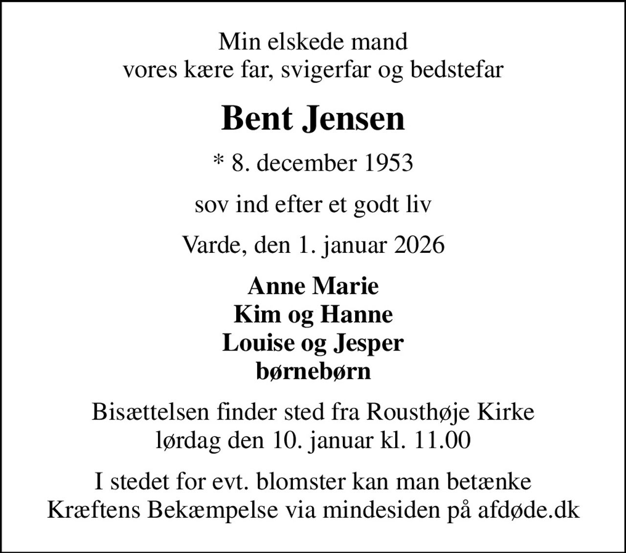 Min elskede mand vores kære far, svigerfar og bedstefar
Bent Jensen
* 8. december 1953
sov ind efter et godt liv
Varde, den 1. januar 2026
Anne Marie Kim og Hanne Louise og Jesper børnebørn
Bisættelsen finder sted fra Rousthøje Kirke  lørdag den 10. januar kl. 11.00 
I stedet for evt. blomster kan man betænke
					Kræftens Bekæmpelse via mindesiden på afdøde.dk